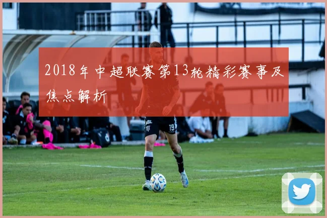 2018年中超联赛第13轮精彩赛事及焦点解析