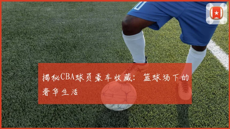 揭秘CBA球员豪车收藏：篮球场下的奢华生活