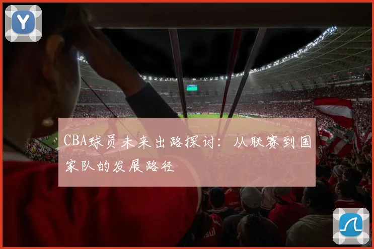 CBA球员未来出路探讨：从联赛到国家队的发展路径