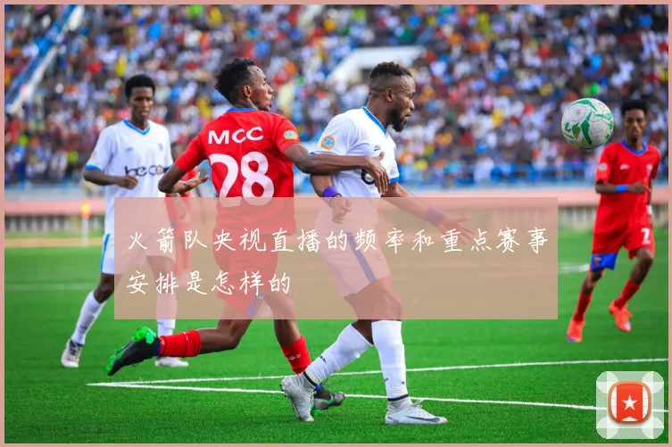 火箭队央视直播的频率和重点赛事安排是怎样的