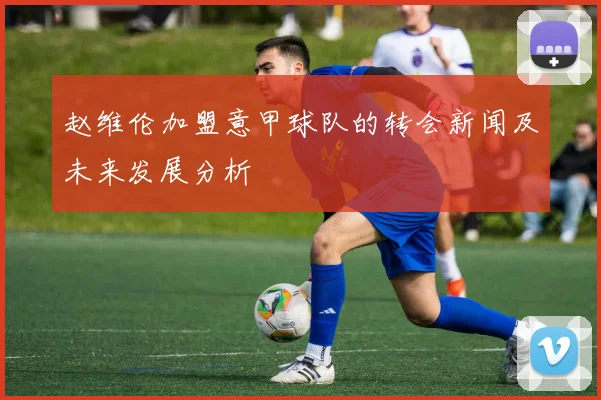 赵维伦加盟意甲球队的转会新闻及未来发展分析