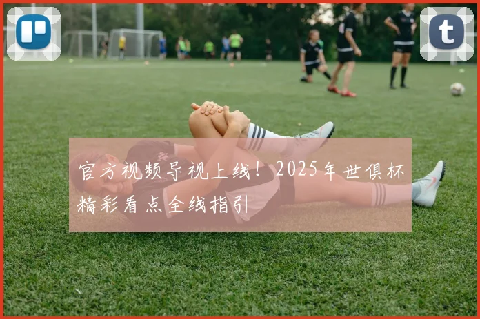 官方视频导视上线！2025年世俱杯精彩看点全线指引